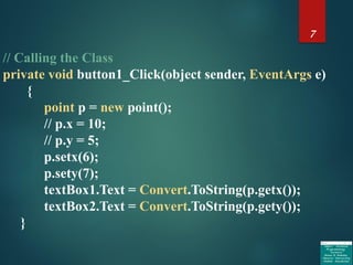 7
// Calling the Class
private void button1_Click(object sender, EventArgs e)
{
point p = new point();
// p.x = 10;
// p.y = 5;
p.setx(6);
p.sety(7);
textBox1.Text = Convert.ToString(p.getx());
textBox2.Text = Convert.ToString(p.gety());
}
 