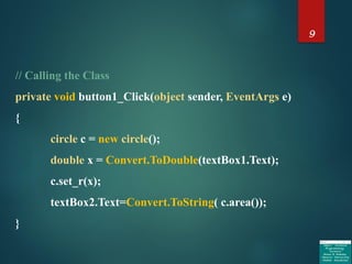 9
// Calling the Class
private void button1_Click(object sender, EventArgs e)
{
circle c = new circle();
double x = Convert.ToDouble(textBox1.Text);
c.set_r(x);
textBox2.Text=Convert.ToString( c.area());
}
 