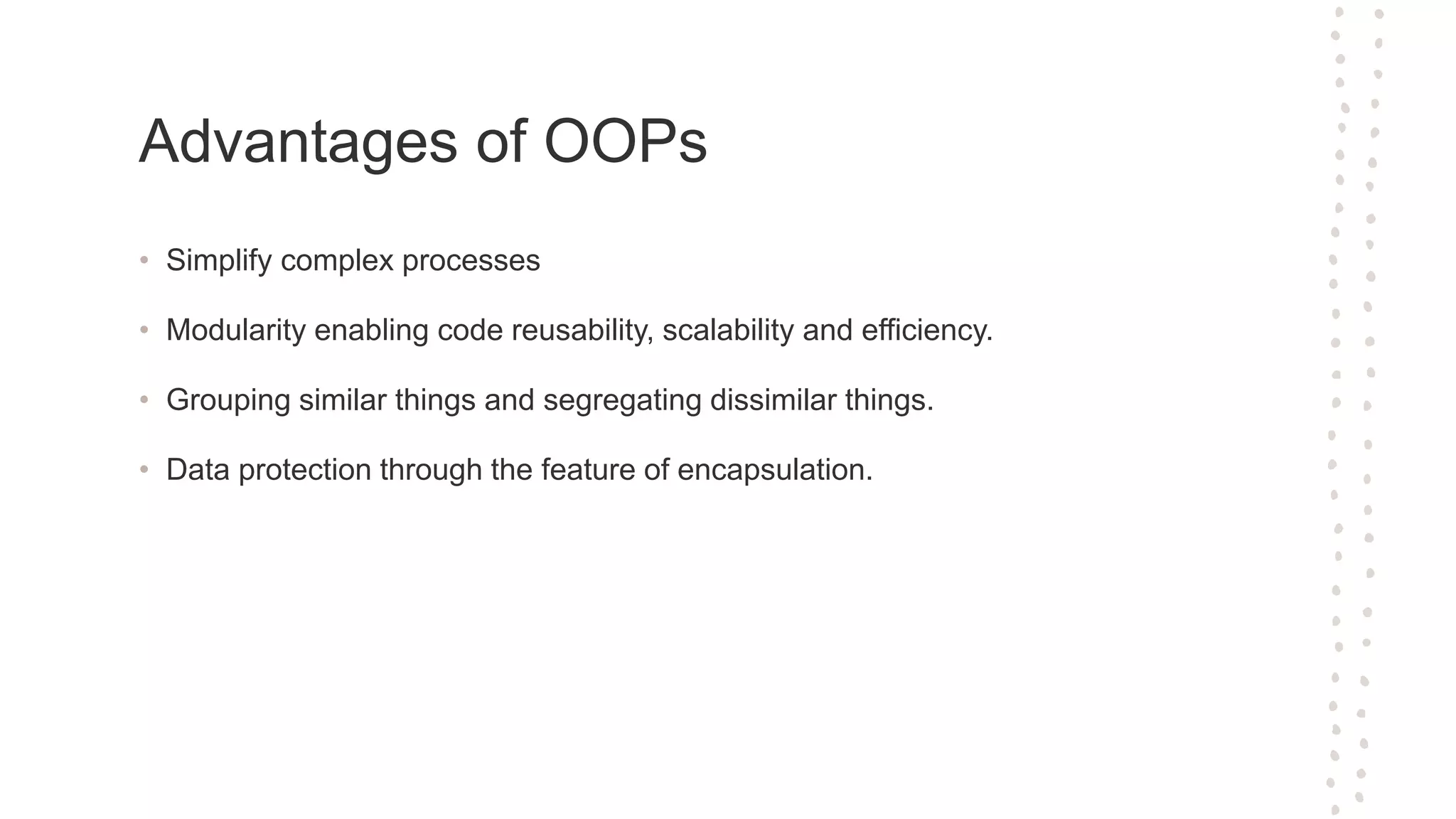 Advantages of OOPs • Simplify complex processes • Modularity enabling code reusability, scalability and efficiency. • Grouping similar things and segregating dissimilar things. • Data protection through the feature of encapsulation.