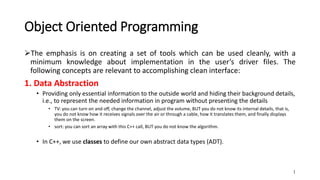 Object Oriented Programming
The emphasis is on creating a set of tools which can be used cleanly, with a
minimum knowledge about implementation in the user’s driver files. The
following concepts are relevant to accomplishing clean interface:
1. Data Abstraction
• Providing only essential information to the outside world and hiding their background details,
i.e., to represent the needed information in program without presenting the details
• TV: you can turn on and off, change the channel, adjust the volume, BUT you do not know its internal details, that is,
you do not know how it receives signals over the air or through a cable, how it translates them, and finally displays
them on the screen.
• sort: you can sort an array with this C++ call, BUT you do not know the algorithm.
• In C++, we use classes to define our own abstract data types (ADT).
1
 