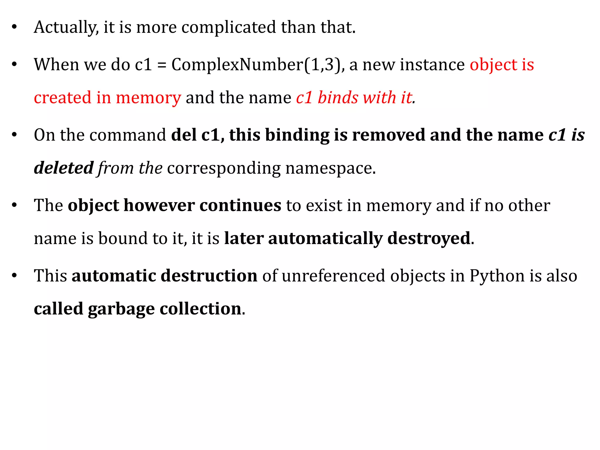 • Actually, it is more complicated than that.
• When we do c1 = ComplexNumber(1,3), a new instance object is
created in memory and the name c1 binds with it.
• On the command del c1, this binding is removed and the name c1 is
deleted from the corresponding namespace.
• The object however continues to exist in memory and if no other
name is bound to it, it is later automatically destroyed.
• This automatic destruction of unreferenced objects in Python is also
called garbage collection.
 
