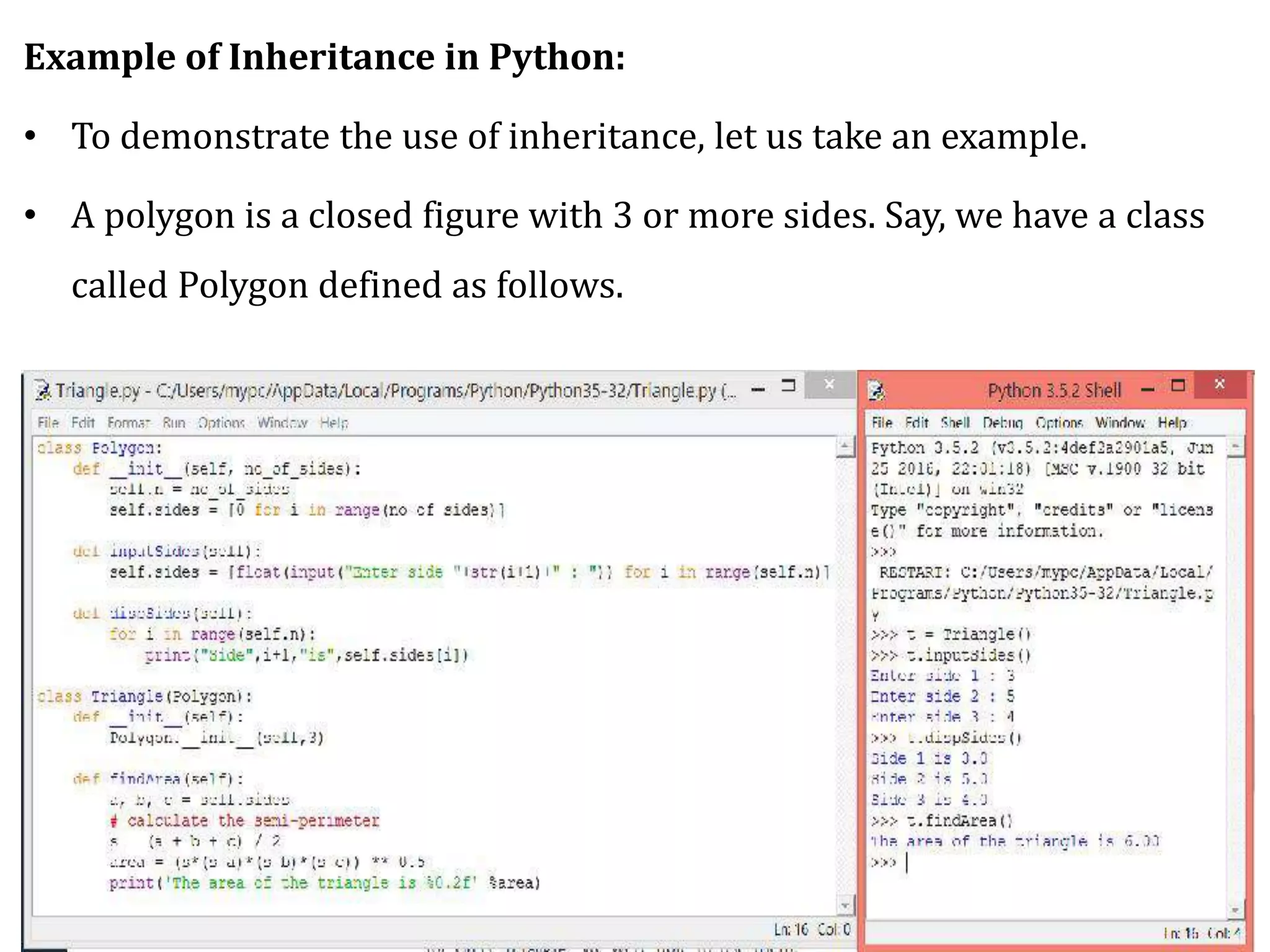 Example of Inheritance in Python:
• To demonstrate the use of inheritance, let us take an example.
• A polygon is a closed figure with 3 or more sides. Say, we have a class
called Polygon defined as follows.
 