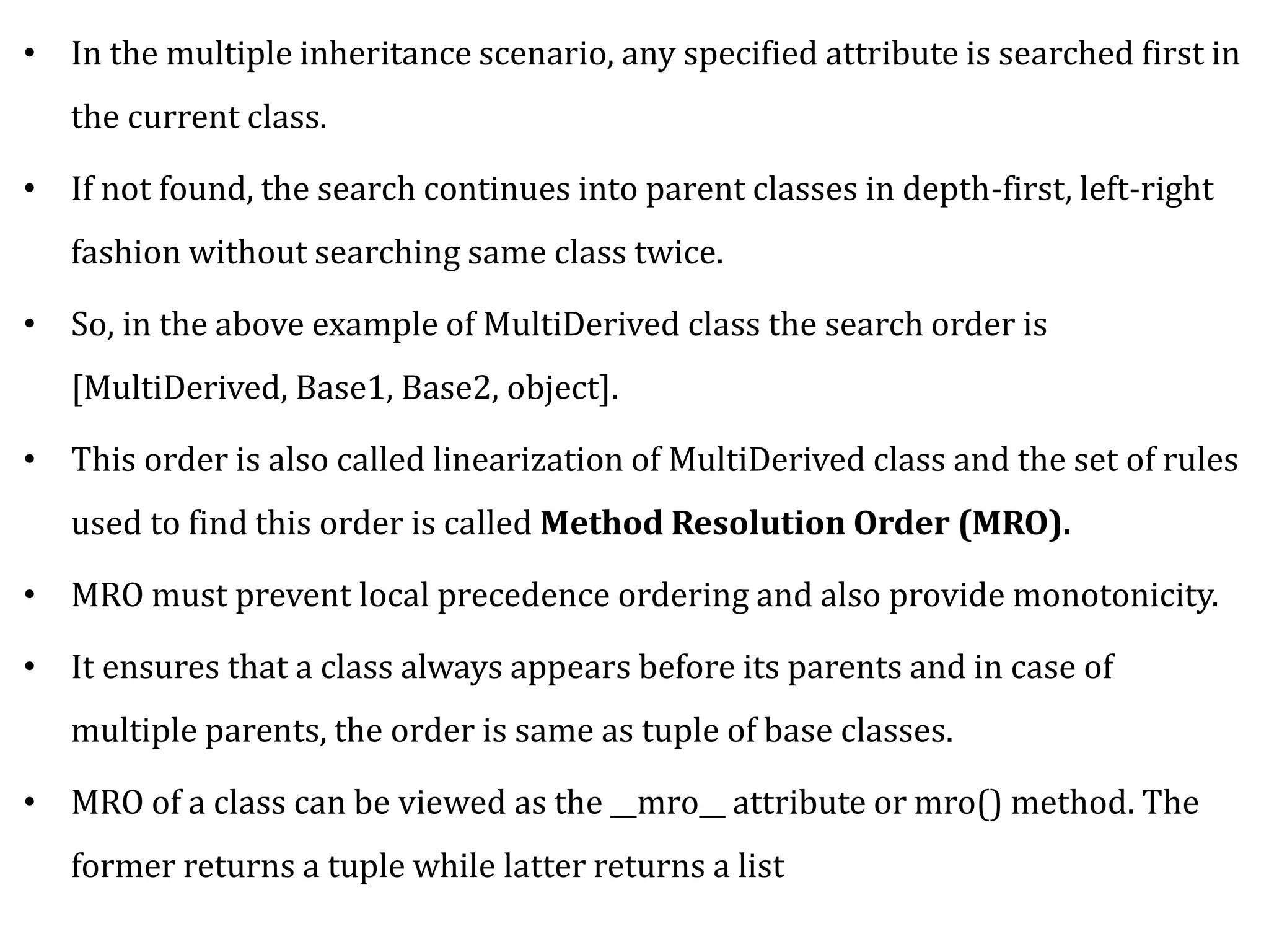 • In the multiple inheritance scenario, any specified attribute is searched first in
the current class.
• If not found, the search continues into parent classes in depth-first, left-right
fashion without searching same class twice.
• So, in the above example of MultiDerived class the search order is
[MultiDerived, Base1, Base2, object].
• This order is also called linearization of MultiDerived class and the set of rules
used to find this order is called Method Resolution Order (MRO).
• MRO must prevent local precedence ordering and also provide monotonicity.
• It ensures that a class always appears before its parents and in case of
multiple parents, the order is same as tuple of base classes.
• MRO of a class can be viewed as the __mro__ attribute or mro() method. The
former returns a tuple while latter returns a list
 