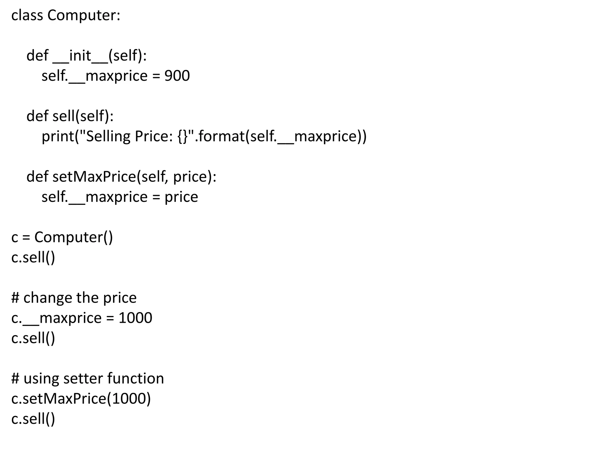 class Computer:
def __init__(self):
self.__maxprice = 900
def sell(self):
print("Selling Price: {}".format(self.__maxprice))
def setMaxPrice(self, price):
self.__maxprice = price
c = Computer()
c.sell()
# change the price
c.__maxprice = 1000
c.sell()
# using setter function
c.setMaxPrice(1000)
c.sell()
 
