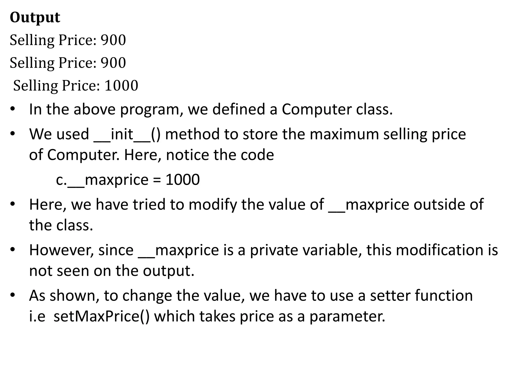 Output
Selling Price: 900
Selling Price: 900
Selling Price: 1000
• In the above program, we defined a Computer class.
• We used __init__() method to store the maximum selling price
of Computer. Here, notice the code
c.__maxprice = 1000
• Here, we have tried to modify the value of __maxprice outside of
the class.
• However, since __maxprice is a private variable, this modification is
not seen on the output.
• As shown, to change the value, we have to use a setter function
i.e setMaxPrice() which takes price as a parameter.
 