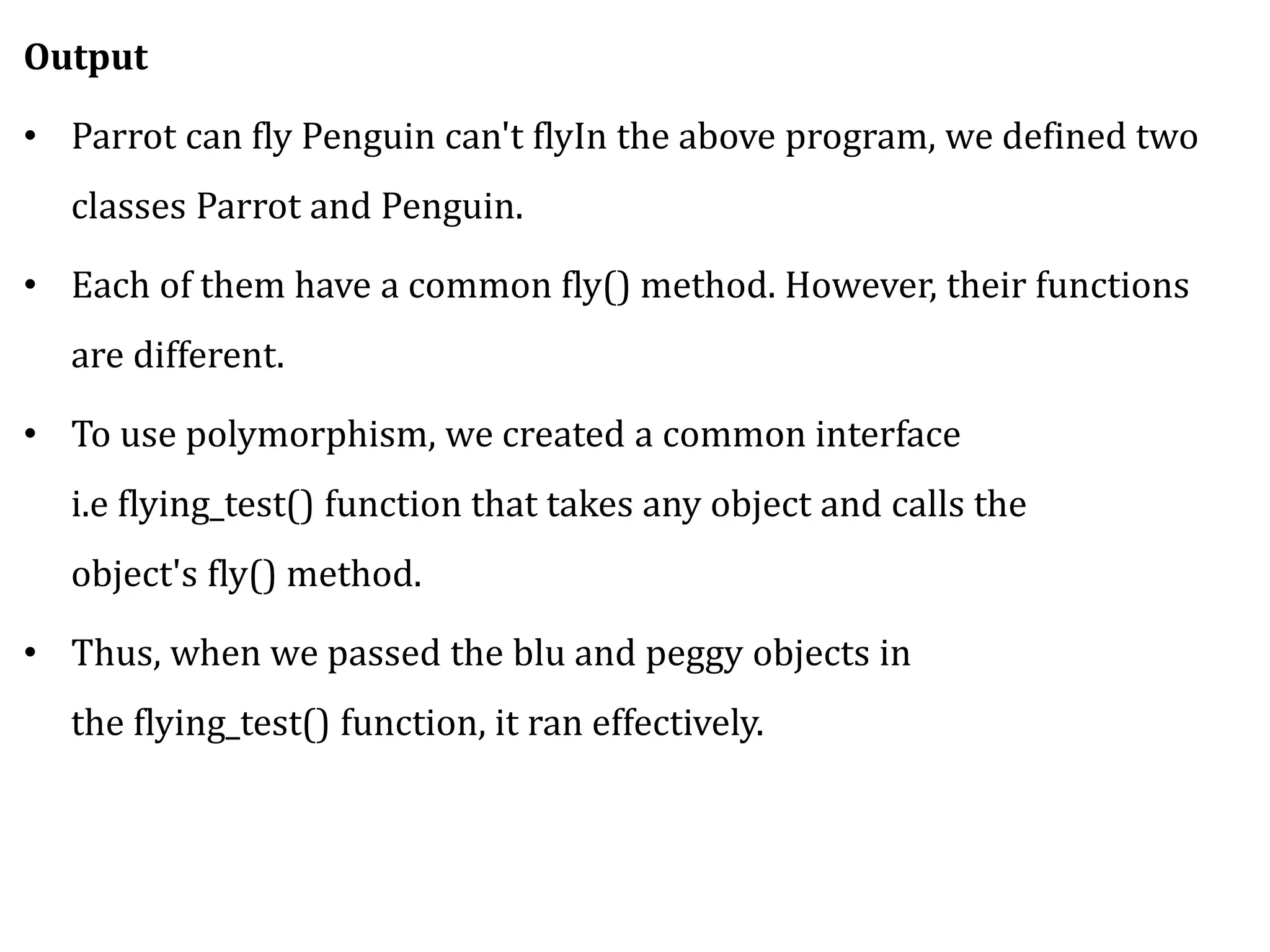 Output
• Parrot can fly Penguin can't flyIn the above program, we defined two
classes Parrot and Penguin.
• Each of them have a common fly() method. However, their functions
are different.
• To use polymorphism, we created a common interface
i.e flying_test() function that takes any object and calls the
object's fly() method.
• Thus, when we passed the blu and peggy objects in
the flying_test() function, it ran effectively.
 