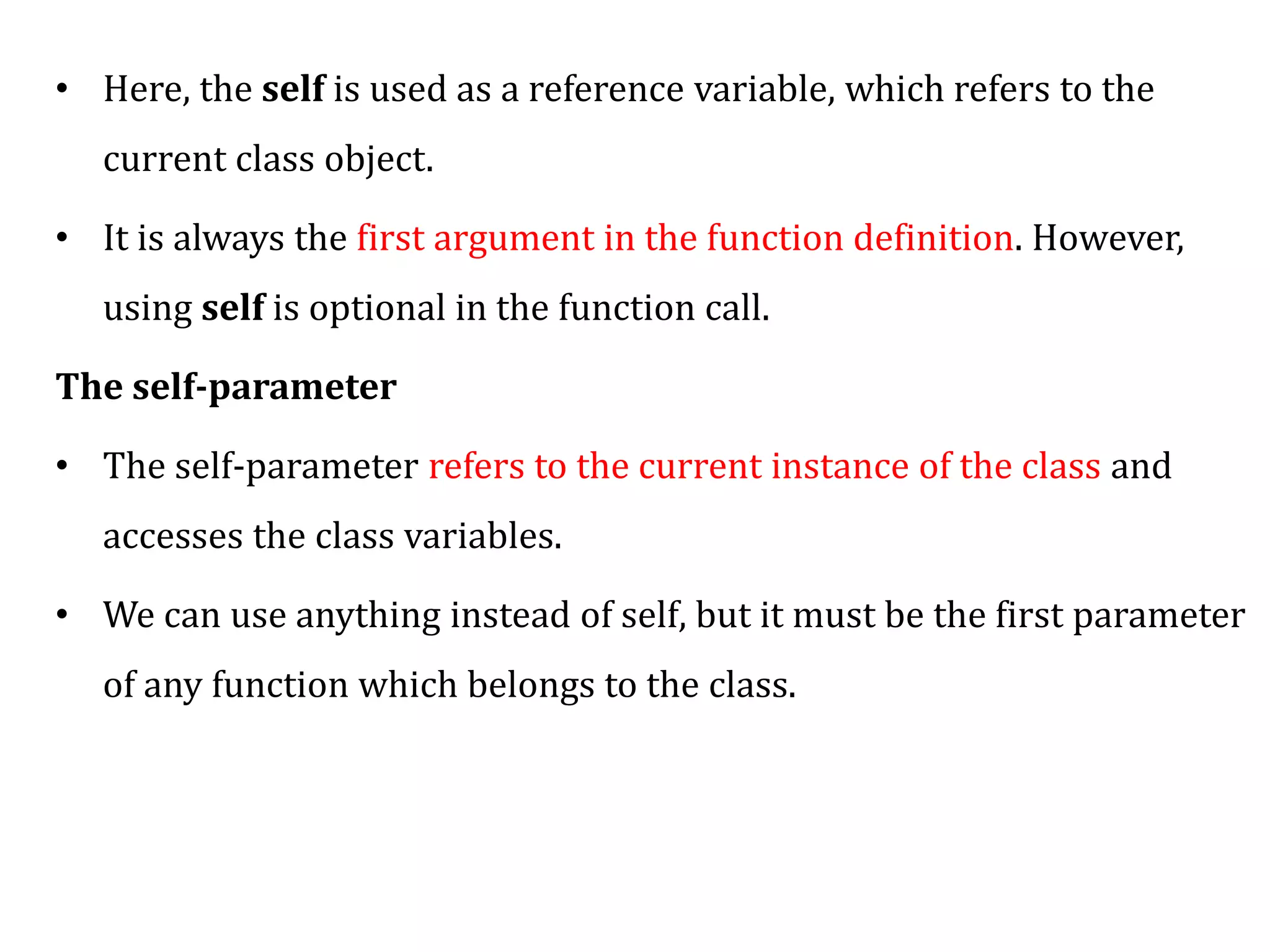 • Here, the self is used as a reference variable, which refers to the
current class object.
• It is always the first argument in the function definition. However,
using self is optional in the function call.
The self-parameter
• The self-parameter refers to the current instance of the class and
accesses the class variables.
• We can use anything instead of self, but it must be the first parameter
of any function which belongs to the class.
 