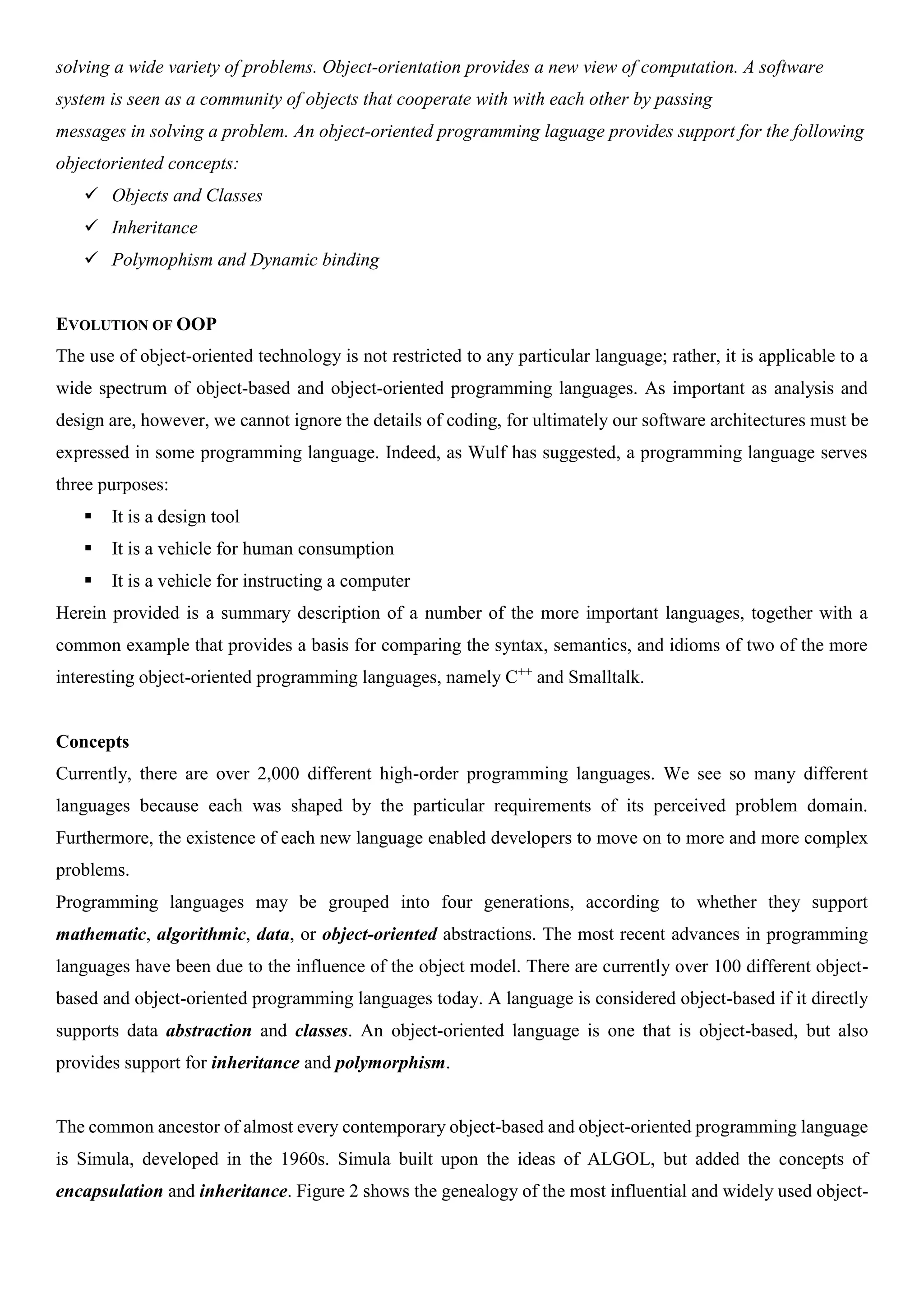 solving a wide variety of problems. Object-orientation provides a new view of computation. A software system is seen as a community of objects that cooperate with with each other by passing messages in solving a problem. An object-oriented programming laguage provides support for the following objectoriented concepts:  Objects and Classes  Inheritance  Polymophism and Dynamic binding EVOLUTION OF OOP The use of object-oriented technology is not restricted to any particular language; rather, it is applicable to a wide spectrum of object-based and object-oriented programming languages. As important as analysis and design are, however, we cannot ignore the details of coding, for ultimately our software architectures must be expressed in some programming language. Indeed, as Wulf has suggested, a programming language serves three purposes:  It is a design tool  It is a vehicle for human consumption  It is a vehicle for instructing a computer Herein provided is a summary description of a number of the more important languages, together with a common example that provides a basis for comparing the syntax, semantics, and idioms of two of the more interesting object-oriented programming languages, namely C++ and Smalltalk. Concepts Currently, there are over 2,000 different high-order programming languages. We see so many different languages because each was shaped by the particular requirements of its perceived problem domain. Furthermore, the existence of each new language enabled developers to move on to more and more complex problems. Programming languages may be grouped into four generations, according to whether they support mathematic, algorithmic, data, or object-oriented abstractions. The most recent advances in programming languages have been due to the influence of the object model. There are currently over 100 different object- based and object-oriented programming languages today. A language is considered object-based if it directly supports data abstraction and classes. An object-oriented language is one that is object-based, but also provides support for inheritance and polymorphism. The common ancestor of almost every contemporary object-based and object-oriented programming language is Simula, developed in the 1960s. Simula built upon the ideas of ALGOL, but added the concepts of encapsulation and inheritance. Figure 2 shows the genealogy of the most influential and widely used object- 