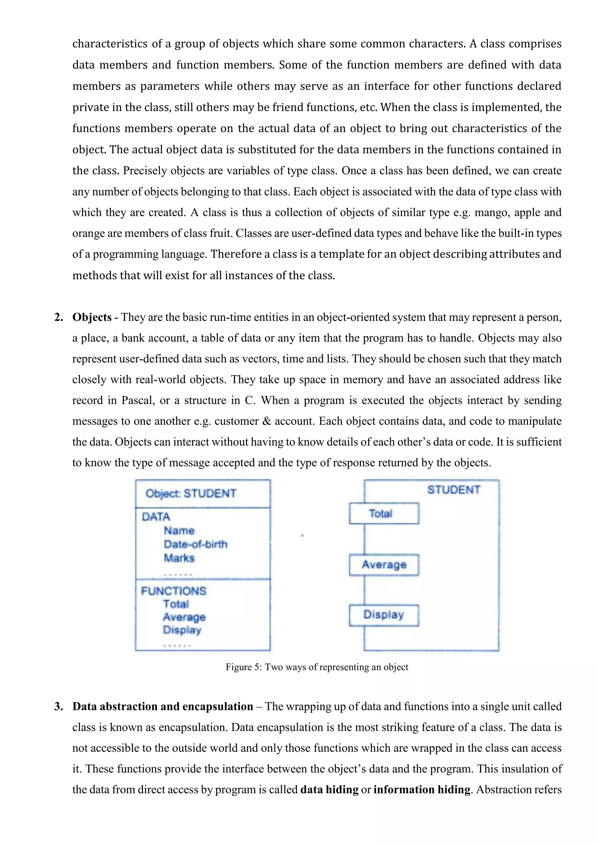 characteristics of a group of objects which share some common characters. A class comprises data members and function members. Some of the function members are defined with data members as parameters while others may serve as an interface for other functions declared private in the class, still others may be friend functions, etc. When the class is implemented, the functions members operate on the actual data of an object to bring out characteristics of the object. The actual object data is substituted for the data members in the functions contained in the class. Precisely objects are variables of type class. Once a class has been defined, we can create any number of objects belonging to that class. Each object is associated with the data of type class with which they are created. A class is thus a collection of objects of similar type e.g. mango, apple and orange are members of class fruit. Classes are user-defined data types and behave like the built-in types of a programming language. Therefore a class is a template for an object describing attributes and methods that will exist for all instances of the class. 2. Objects - They are the basic run-time entities in an object-oriented system that may represent a person, a place, a bank account, a table of data or any item that the program has to handle. Objects may also represent user-defined data such as vectors, time and lists. They should be chosen such that they match closely with real-world objects. They take up space in memory and have an associated address like record in Pascal, or a structure in C. When a program is executed the objects interact by sending messages to one another e.g. customer & account. Each object contains data, and code to manipulate the data. Objects can interact without having to know details of each other’s data or code. It is sufficient to know the type of message accepted and the type of response returned by the objects. Figure 5: Two ways of representing an object 3. Data abstraction and encapsulation – The wrapping up of data and functions into a single unit called class is known as encapsulation. Data encapsulation is the most striking feature of a class. The data is not accessible to the outside world and only those functions which are wrapped in the class can access it. These functions provide the interface between the object’s data and the program. This insulation of the data from direct access by program is called data hiding or information hiding. Abstraction refers 