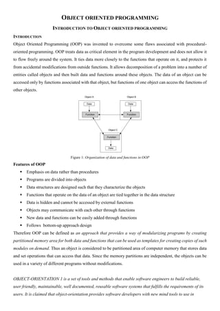 OBJECT ORIENTED PROGRAMMING
INTRODUCTION TO OBJECT ORIENTED PROGRAMMING
INTRODUCTION
Object Oriented Programming (OOP) was invented to overcome some flaws associated with procedural-
oriented programming. OOP treats data as critical element in the program development and does not allow it
to flow freely around the system. It ties data more closely to the functions that operate on it, and protects it
from accidental modifications from outside functions. It allows decomposition of a problem into a number of
entities called objects and then built data and functions around these objects. The data of an object can be
accessed only by functions associated with that object, but functions of one object can access the functions of
other objects.
Data
Function
Data
Function
Data
Function
Object A Object B
Object C
Figure 1: Organization of data and functions in OOP
Features of OOP
 Emphasis on data rather than procedures
 Programs are divided into objects
 Data structures are designed such that they characterize the objects
 Functions that operate on the data of an object are tied together in the data structure
 Data is hidden and cannot be accessed by external functions
 Objects may communicate with each other through functions
 New data and functions can be easily added through functions
 Follows bottom-up approach design
Therefore OOP can be defined as an approach that provides a way of modularizing programs by creating
partitioned memory area for both data and functions that can be used as templates for creating copies of such
modules on demand. Thus an object is considered to be partitioned area of computer memory that stores data
and set operations that can access that data. Since the memory partitions are independent, the objects can be
used in a variety of different programs without modifications.
OBJECT-ORIENTATION 1 is a set of tools and methods that enable software engineers to build reliable,
user friendly, maintainable, well documented, reusable software systems that fulfills the requirements of its
users. It is claimed that object-orientation provides software developers with new mind tools to use in
 