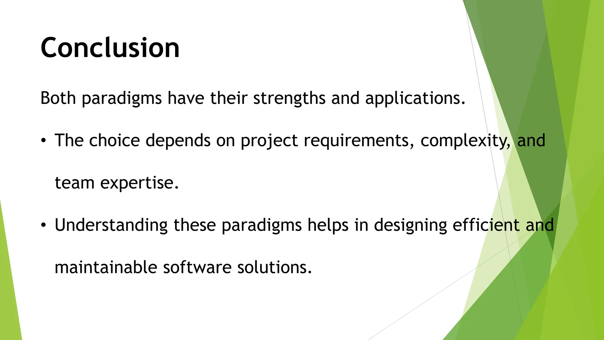 Both paradigms have their strengths and applications.
• The choice depends on project requirements, complexity, and
team expertise.
• Understanding these paradigms helps in designing efficient and
maintainable software solutions.
Conclusion
 