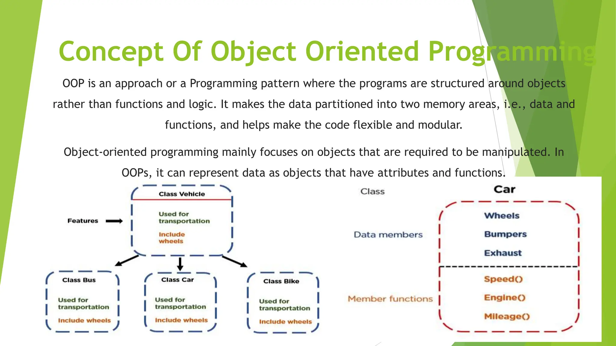 Concept Of Object Oriented Programming
OOP is an approach or a Programming pattern where the programs are structured around objects
rather than functions and logic. It makes the data partitioned into two memory areas, i.e., data and
functions, and helps make the code flexible and modular.
Object-oriented programming mainly focuses on objects that are required to be manipulated. In
OOPs, it can represent data as objects that have attributes and functions.
 