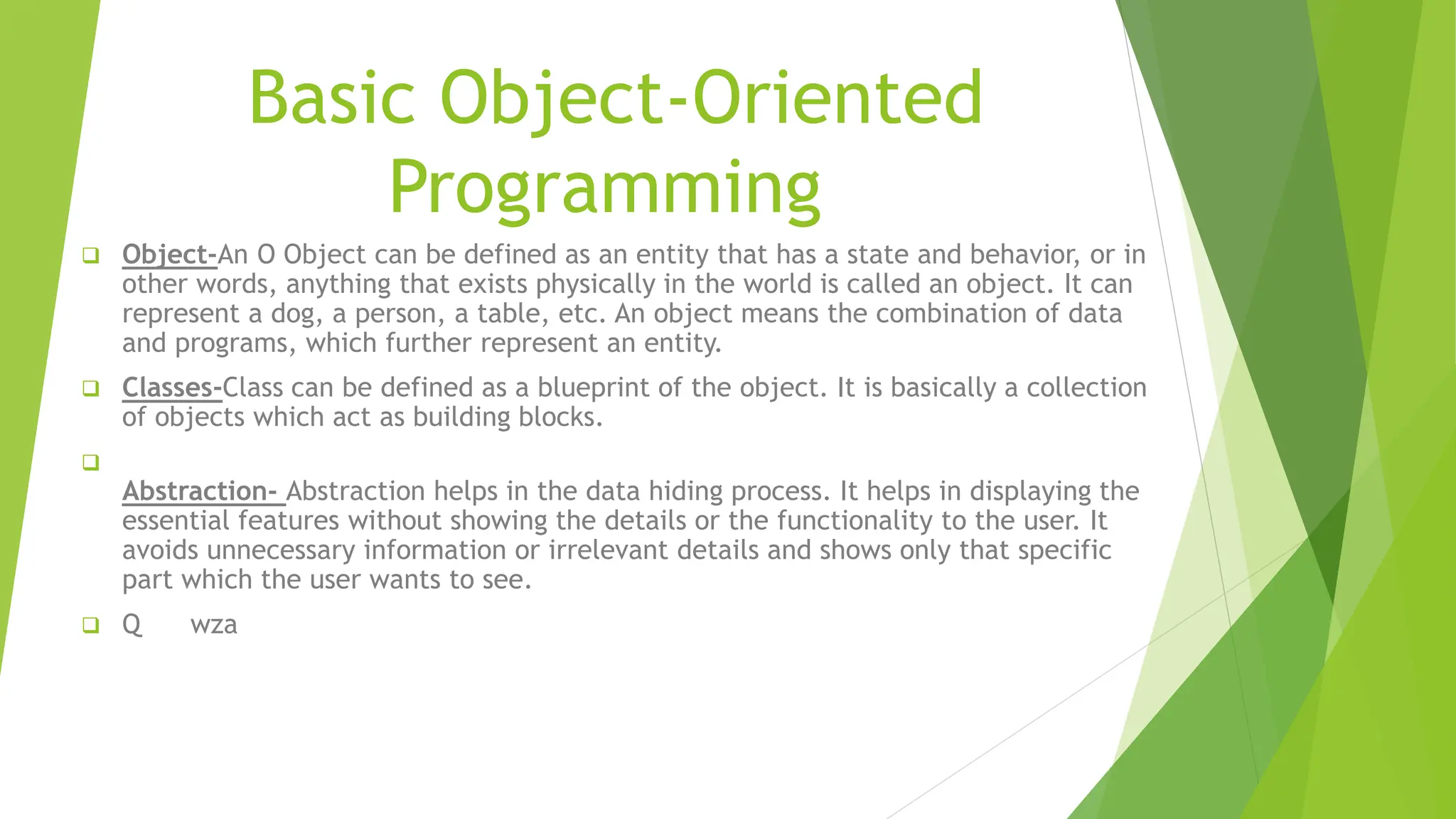 Basic Object-Oriented
Programming
 Object-An O Object can be defined as an entity that has a state and behavior, or in
other words, anything that exists physically in the world is called an object. It can
represent a dog, a person, a table, etc. An object means the combination of data
and programs, which further represent an entity.
 Classes-Class can be defined as a blueprint of the object. It is basically a collection
of objects which act as building blocks.

Abstraction- Abstraction helps in the data hiding process. It helps in displaying the
essential features without showing the details or the functionality to the user. It
avoids unnecessary information or irrelevant details and shows only that specific
part which the user wants to see.
 Q wza
 