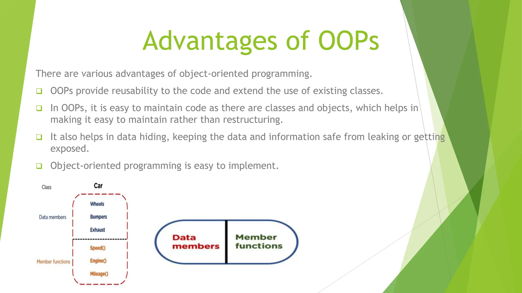Advantages of OOPs
There are various advantages of object-oriented programming.
 OOPs provide reusability to the code and extend the use of existing classes.
 In OOPs, it is easy to maintain code as there are classes and objects, which helps in
making it easy to maintain rather than restructuring.
 It also helps in data hiding, keeping the data and information safe from leaking or getting
exposed.
 Object-oriented programming is easy to implement.
 