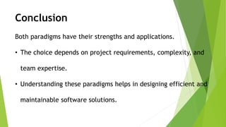 Both paradigms have their strengths and applications.
• The choice depends on project requirements, complexity, and
team expertise.
• Understanding these paradigms helps in designing efficient and
maintainable software solutions.
Conclusion
 