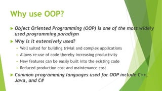 Why use OOP?
 Object Oriented Programming (OOP) is one of the most widely
used programming paradigm
 Why is it extensively used?
 Well suited for building trivial and complex applications
 Allows re-use of code thereby increasing productivity
 New features can be easily built into the existing code
 Reduced production cost and maintenance cost
 Common programming languages used for OOP include C++,
Java, and C#
 