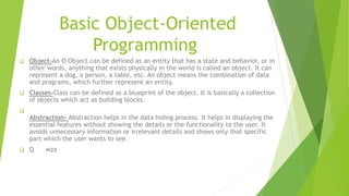 Basic Object-Oriented
Programming
 Object-An O Object can be defined as an entity that has a state and behavior, or in
other words, anything that exists physically in the world is called an object. It can
represent a dog, a person, a table, etc. An object means the combination of data
and programs, which further represent an entity.
 Classes-Class can be defined as a blueprint of the object. It is basically a collection
of objects which act as building blocks.

Abstraction- Abstraction helps in the data hiding process. It helps in displaying the
essential features without showing the details or the functionality to the user. It
avoids unnecessary information or irrelevant details and shows only that specific
part which the user wants to see.
 Q wza
 