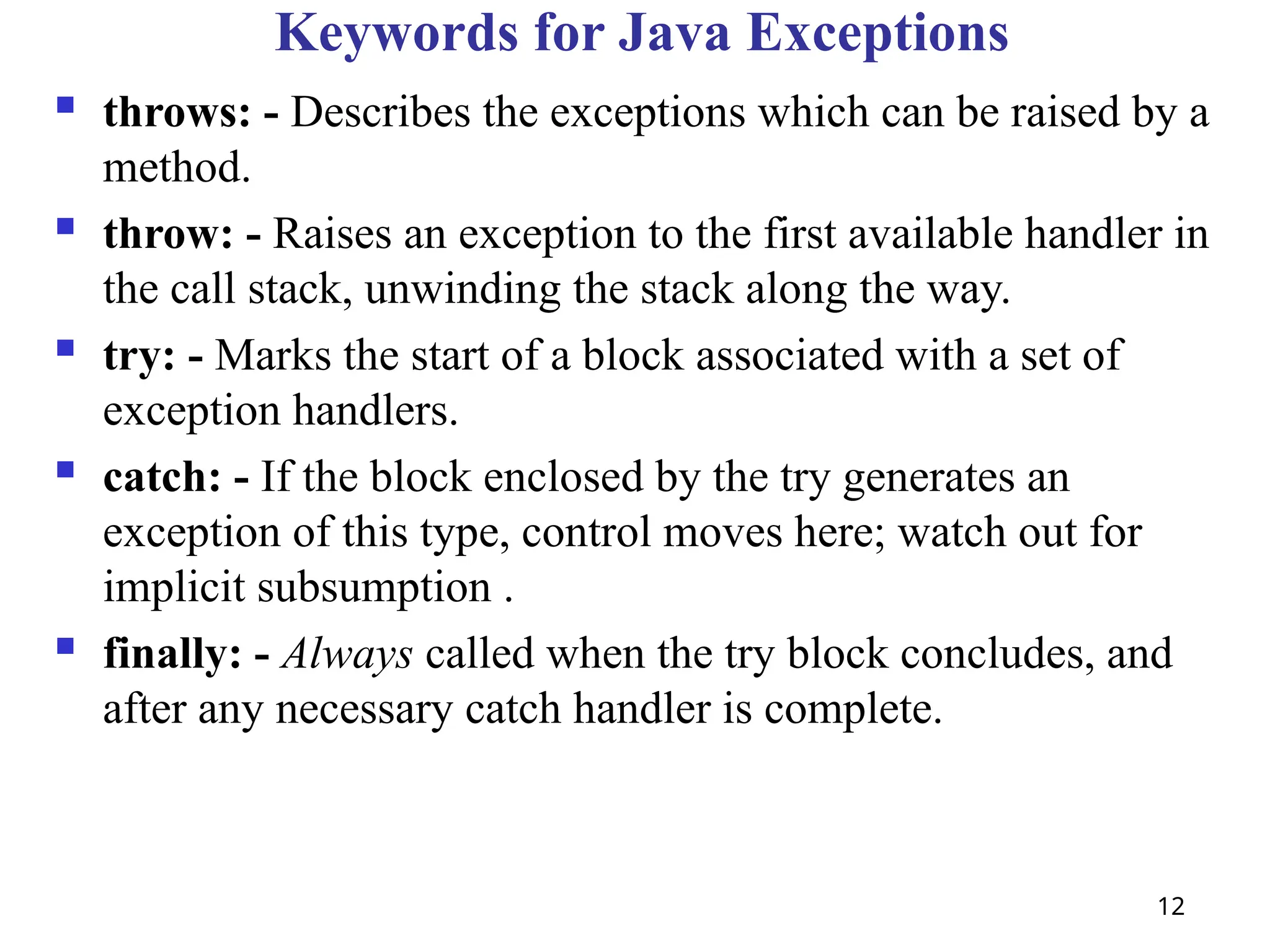 12
Keywords for Java Exceptions
 throws: - Describes the exceptions which can be raised by a
method.
 throw: - Raises an exception to the first available handler in
the call stack, unwinding the stack along the way.
 try: - Marks the start of a block associated with a set of
exception handlers.
 catch: - If the block enclosed by the try generates an
exception of this type, control moves here; watch out for
implicit subsumption .
 finally: - Always called when the try block concludes, and
after any necessary catch handler is complete.
 