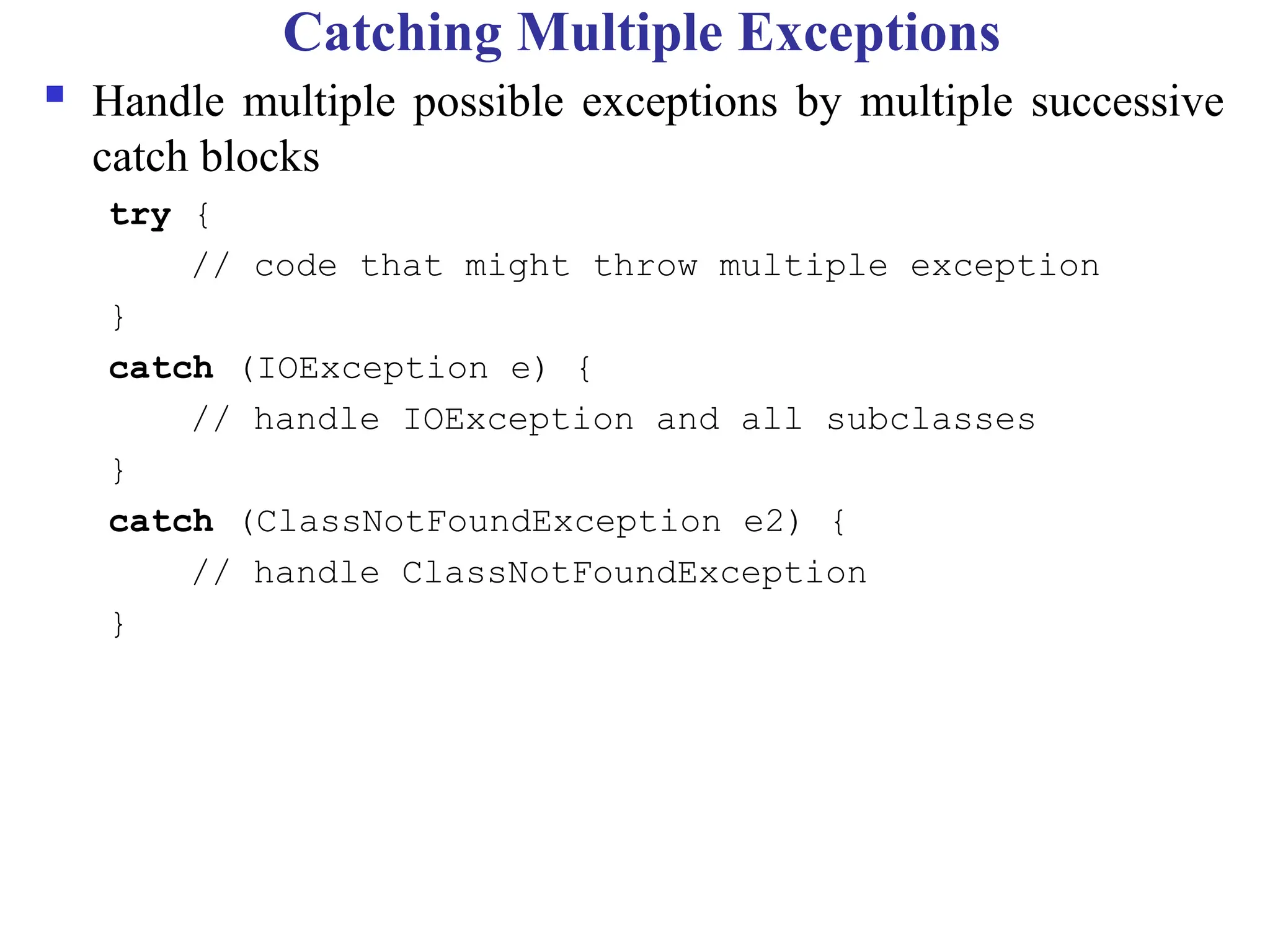 Catching Multiple Exceptions
 Handle multiple possible exceptions by multiple successive
catch blocks
try {
// code that might throw multiple exception
}
catch (IOException e) {
// handle IOException and all subclasses
}
catch (ClassNotFoundException e2) {
// handle ClassNotFoundException
}
 