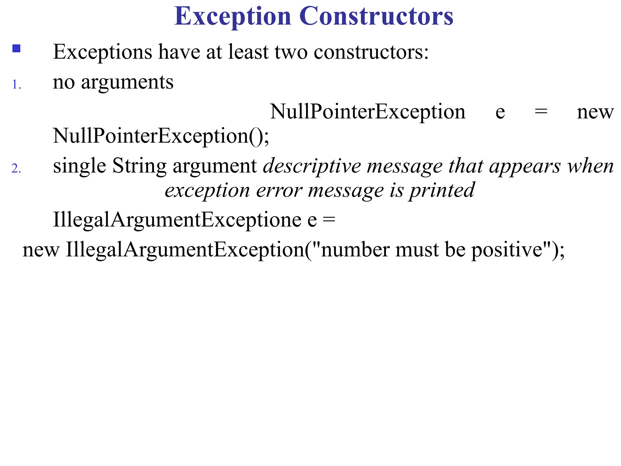 Exception Constructors
 Exceptions have at least two constructors:
1. no arguments
NullPointerException e = new
NullPointerException();
2. single String argument descriptive message that appears when
exception error message is printed
IllegalArgumentExceptione e =
new IllegalArgumentException("number must be positive");
 