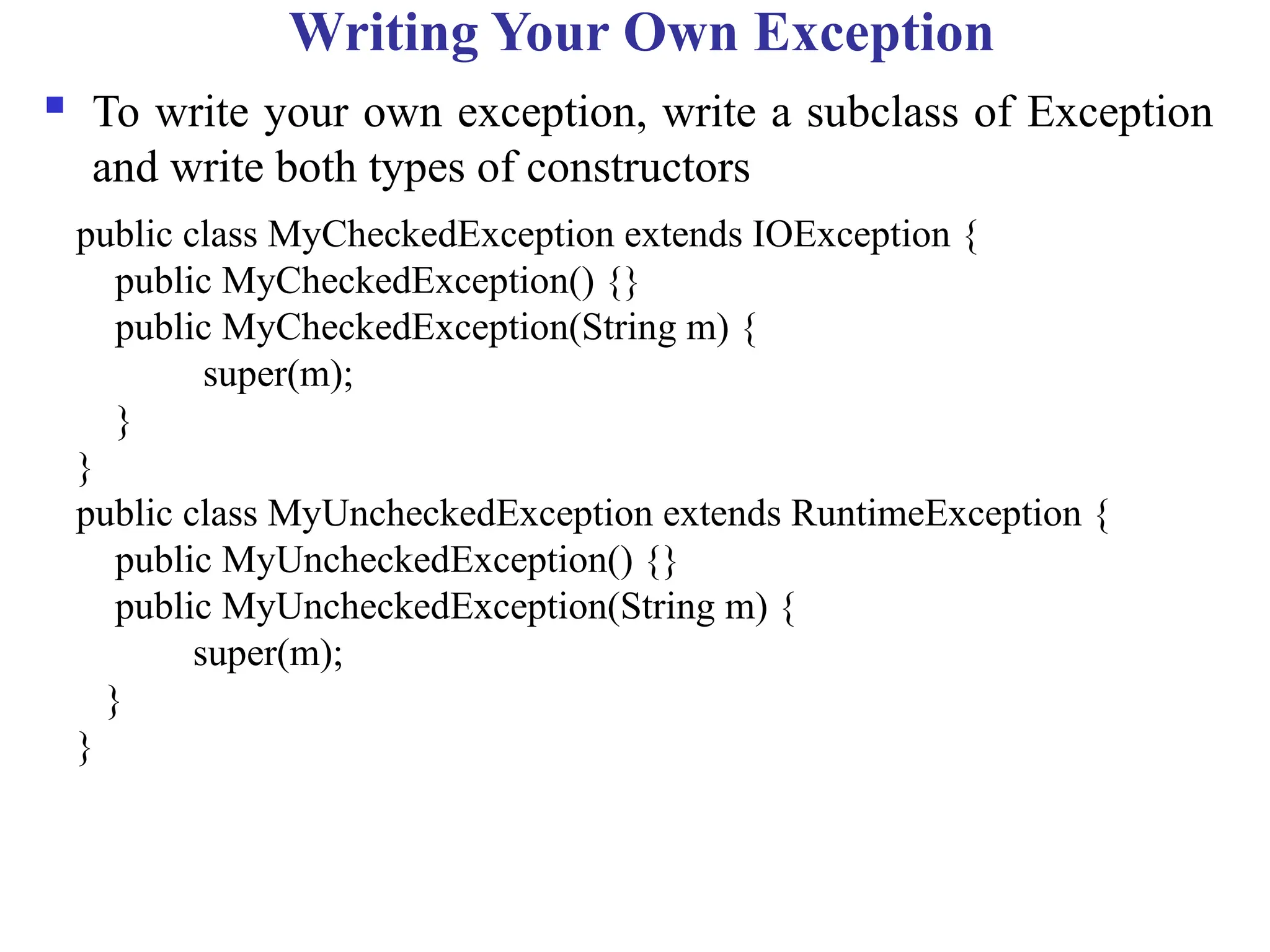 Writing Your Own Exception
 To write your own exception, write a subclass of Exception
and write both types of constructors
public class MyCheckedException extends IOException {
public MyCheckedException() {}
public MyCheckedException(String m) {
super(m);
}
}
public class MyUncheckedException extends RuntimeException {
public MyUncheckedException() {}
public MyUncheckedException(String m) {
super(m);
}
}
 