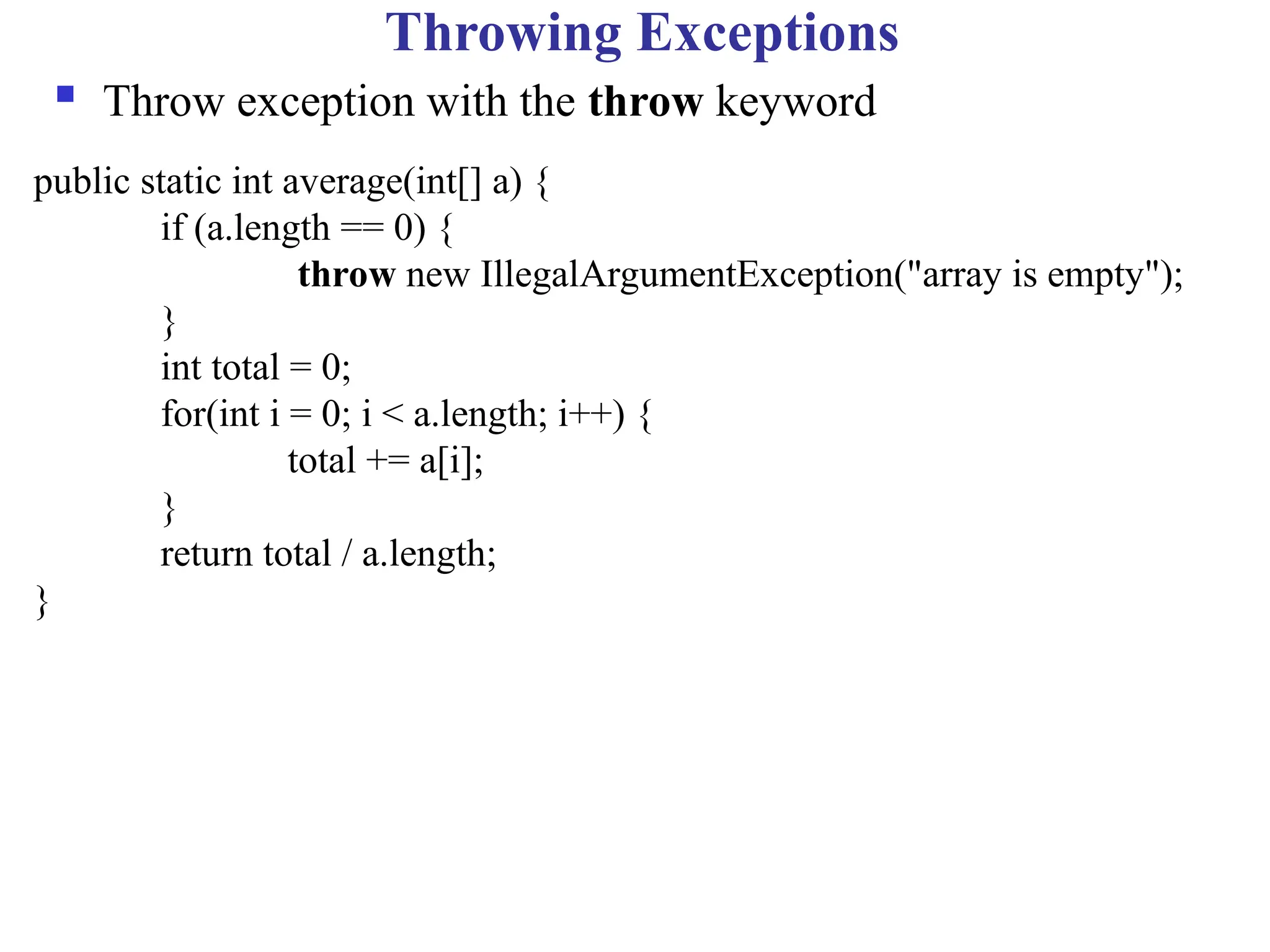 Throwing Exceptions
 Throw exception with the throw keyword
public static int average(int[] a) {
if (a.length == 0) {
throw new IllegalArgumentException("array is empty");
}
int total = 0;
for(int i = 0; i < a.length; i++) {
total += a[i];
}
return total / a.length;
}
 