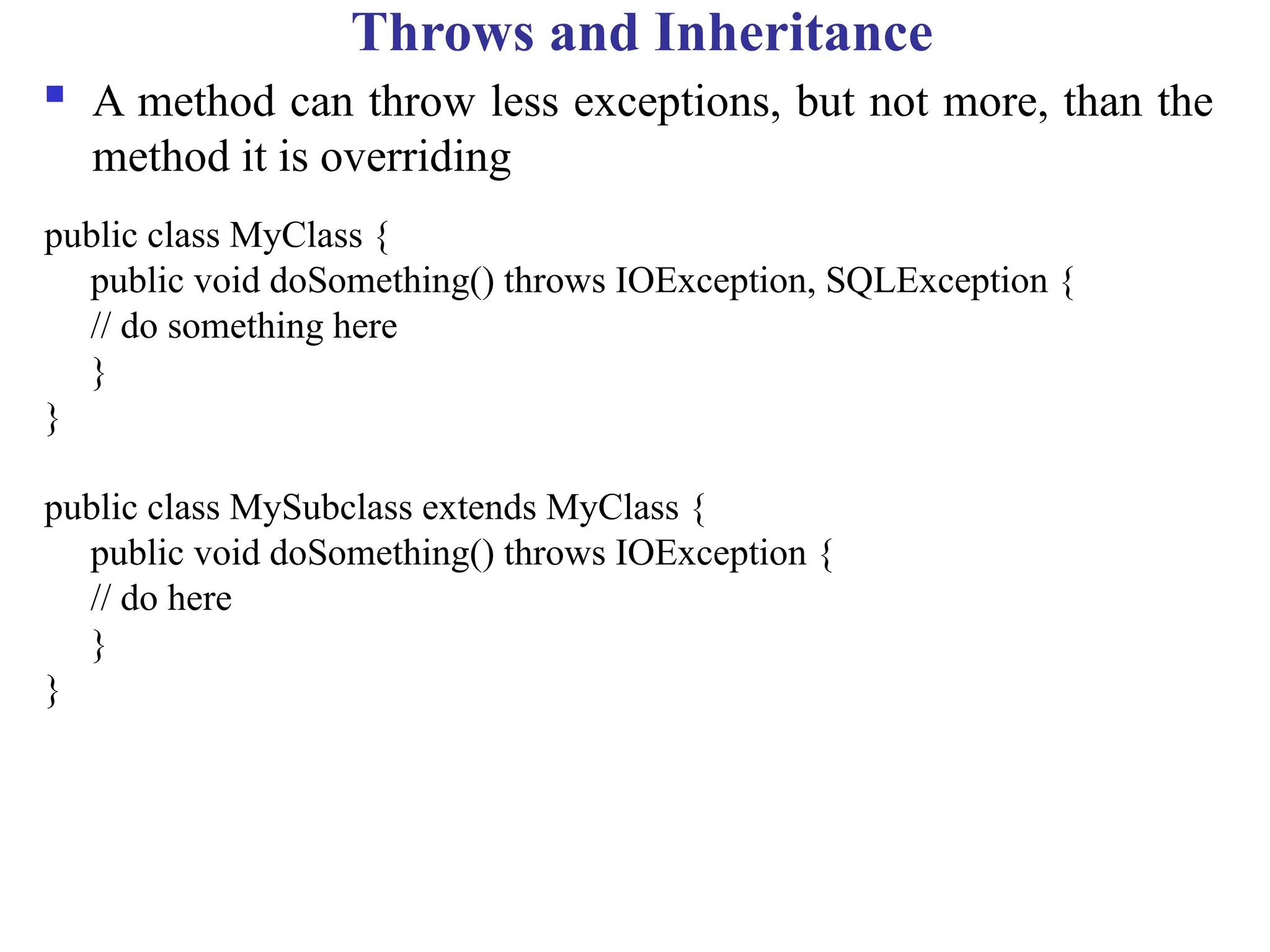Throws and Inheritance
 A method can throw less exceptions, but not more, than the
method it is overriding
public class MyClass {
public void doSomething() throws IOException, SQLException {
// do something here
}
}
public class MySubclass extends MyClass {
public void doSomething() throws IOException {
// do here
}
}
 