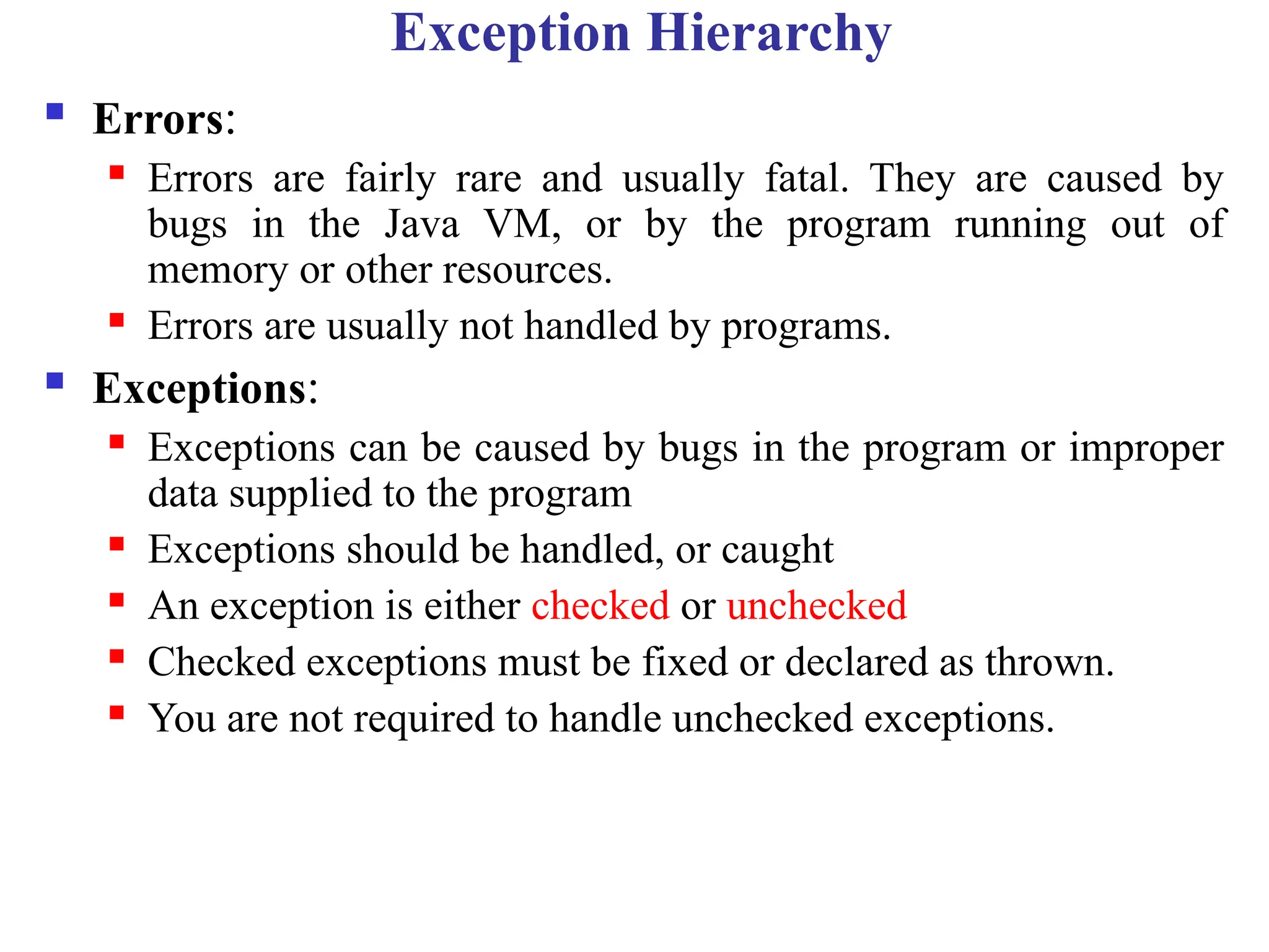 Exception Hierarchy
 Errors:
 Errors are fairly rare and usually fatal. They are caused by
bugs in the Java VM, or by the program running out of
memory or other resources.
 Errors are usually not handled by programs.
 Exceptions:
 Exceptions can be caused by bugs in the program or improper
data supplied to the program
 Exceptions should be handled, or caught
 An exception is either checked or unchecked
 Checked exceptions must be fixed or declared as thrown.
 You are not required to handle unchecked exceptions.
 