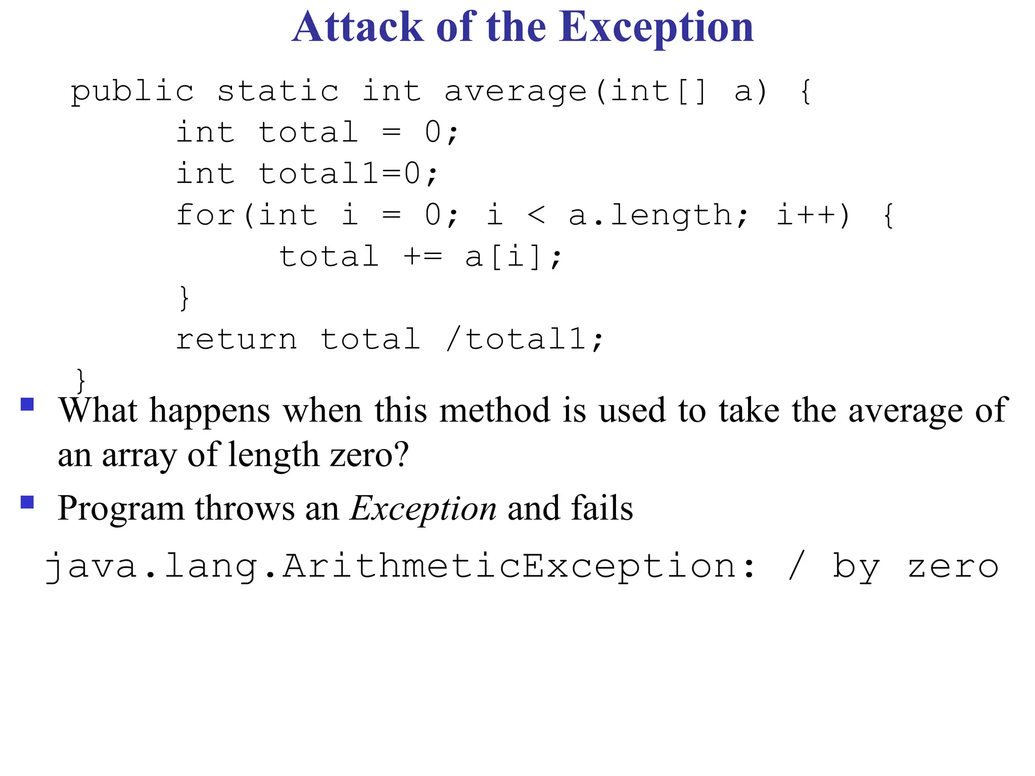 Attack of the Exception
 What happens when this method is used to take the average of
an array of length zero?
 Program throws an Exception and fails
java.lang.ArithmeticException: / by zero
public static int average(int[] a) {
int total = 0;
int total1=0;
for(int i = 0; i < a.length; i++) {
total += a[i];
}
return total /total1;
}
 
