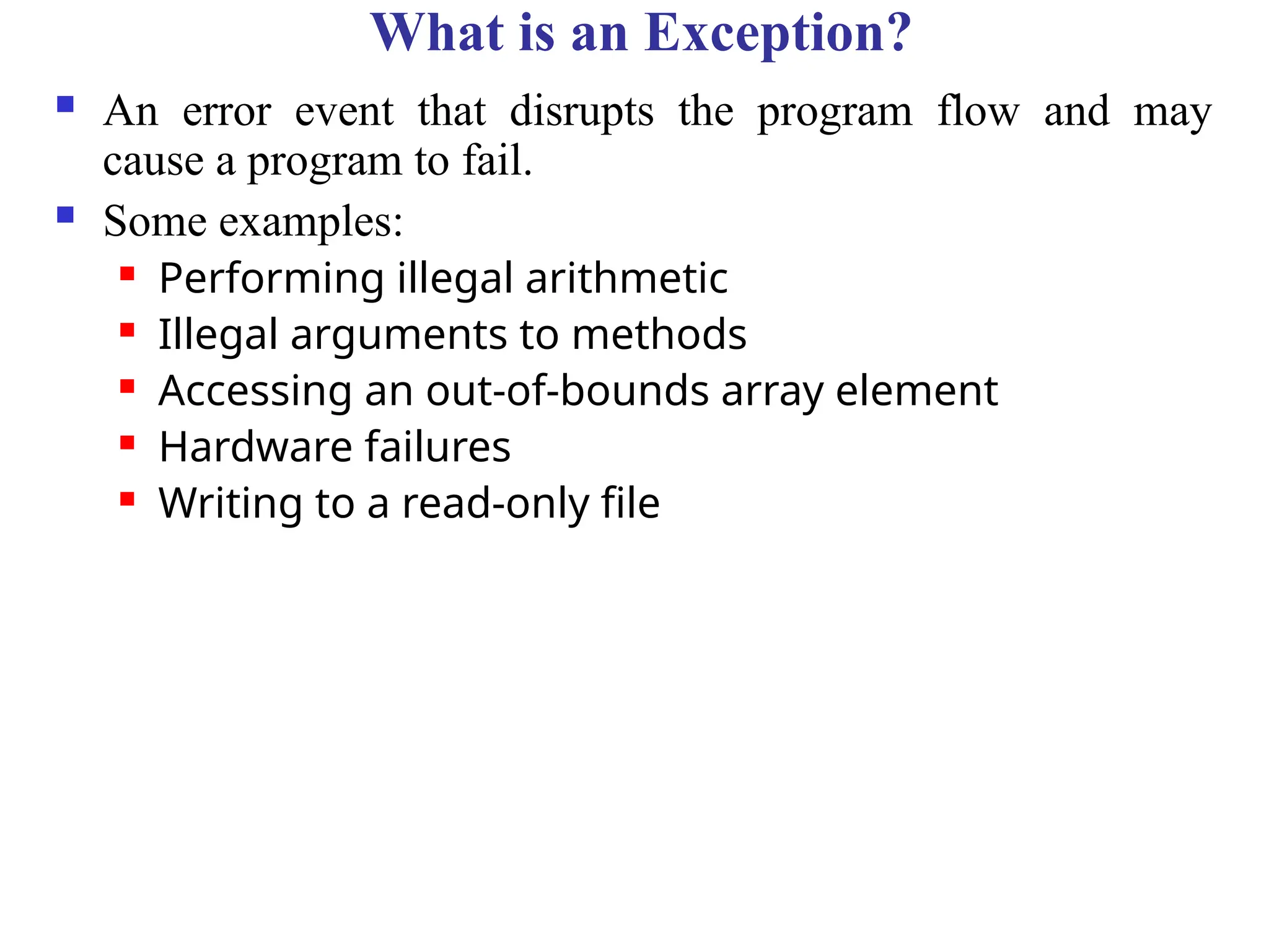 What is an Exception?
 An error event that disrupts the program flow and may
cause a program to fail.
 Some examples:
 Performing illegal arithmetic
 Illegal arguments to methods
 Accessing an out-of-bounds array element
 Hardware failures
 Writing to a read-only file
 