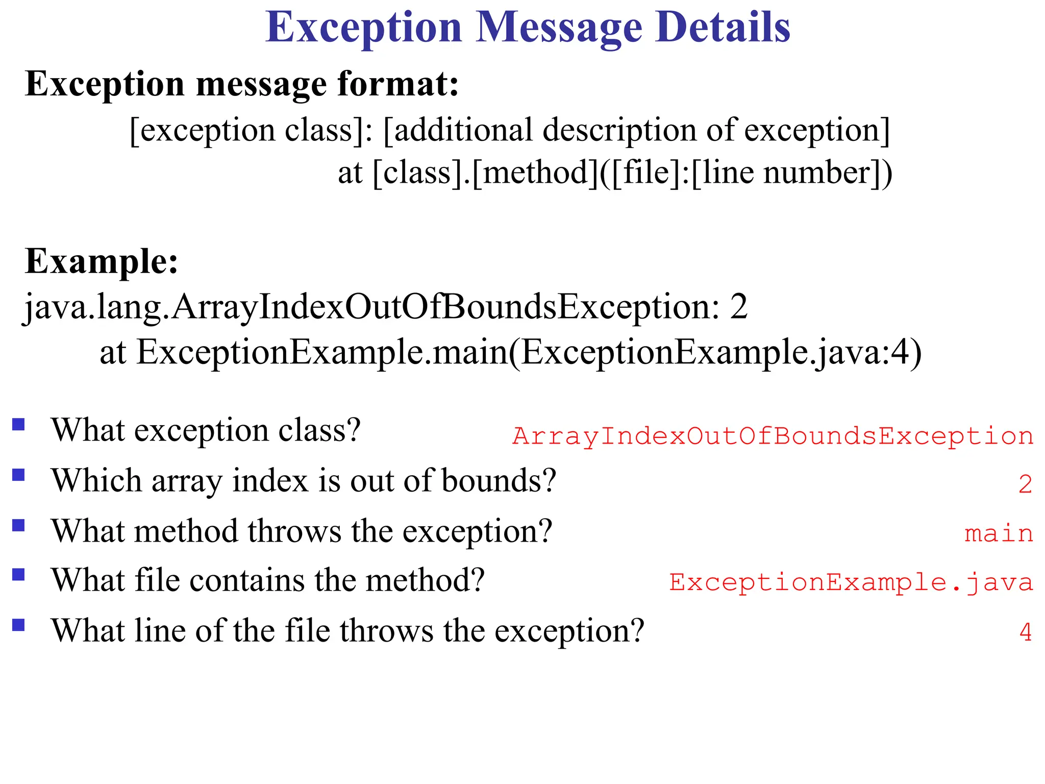 Exception Message Details
 What exception class?
 Which array index is out of bounds?
 What method throws the exception?
 What file contains the method?
 What line of the file throws the exception?
Exception message format:
[exception class]: [additional description of exception]
at [class].[method]([file]:[line number])
Example:
java.lang.ArrayIndexOutOfBoundsException: 2
at ExceptionExample.main(ExceptionExample.java:4)
ArrayIndexOutOfBoundsException
2
main
ExceptionExample.java
4
 