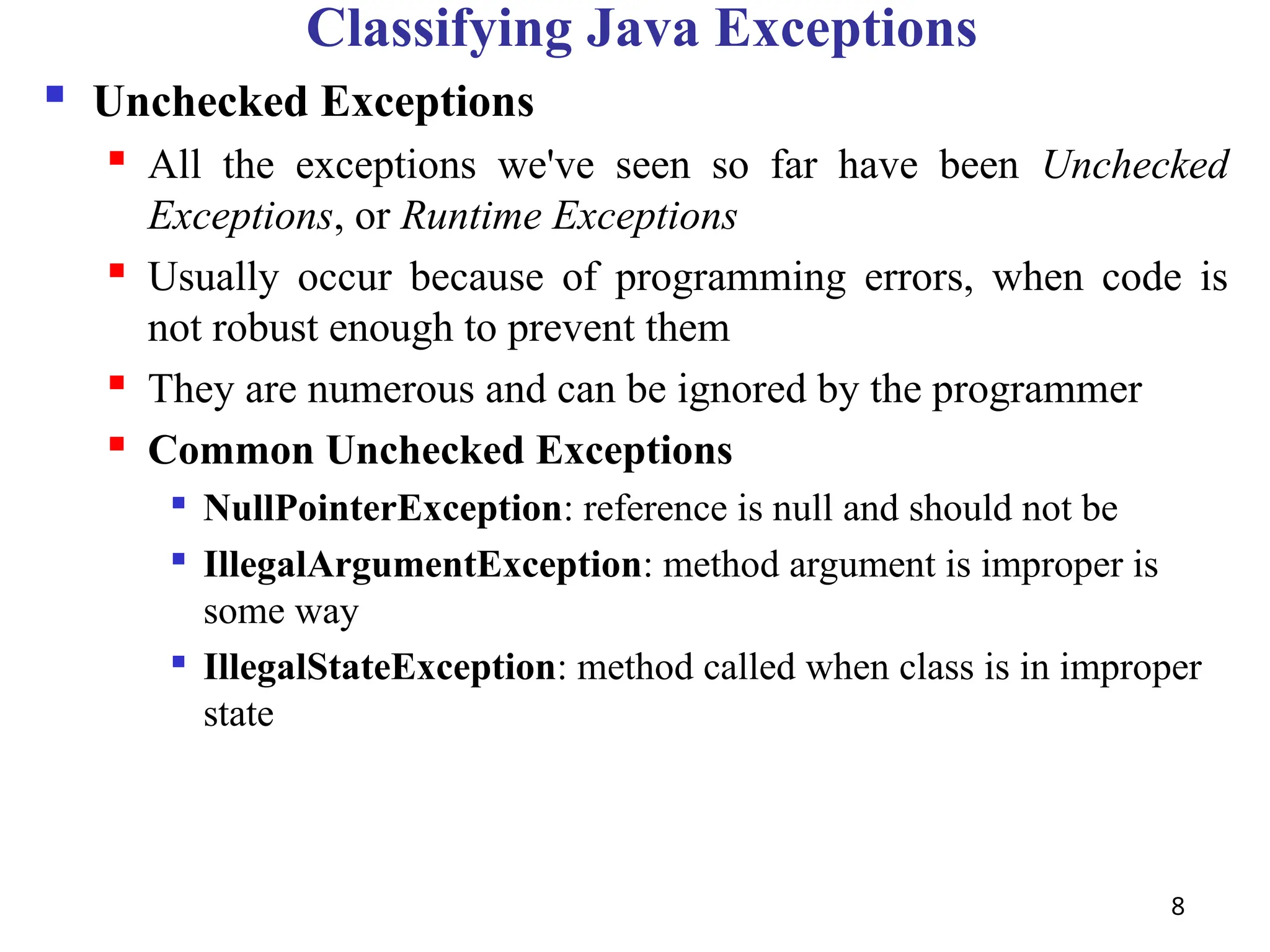 8
Classifying Java Exceptions
 Unchecked Exceptions
 All the exceptions we've seen so far have been Unchecked
Exceptions, or Runtime Exceptions
 Usually occur because of programming errors, when code is
not robust enough to prevent them
 They are numerous and can be ignored by the programmer
 Common Unchecked Exceptions

NullPointerException: reference is null and should not be

IllegalArgumentException: method argument is improper is
some way

IllegalStateException: method called when class is in improper
state
 