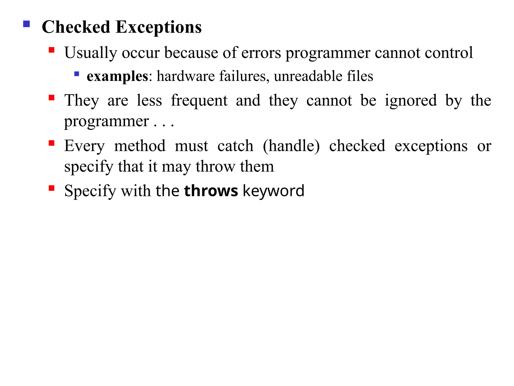  Checked Exceptions
 Usually occur because of errors programmer cannot control

examples: hardware failures, unreadable files
 They are less frequent and they cannot be ignored by the
programmer . . .
 Every method must catch (handle) checked exceptions or
specify that it may throw them
 Specify with the throws keyword
 