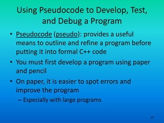 21
Using Pseudocode to Develop, Test,
and Debug a Program
• Pseudocode (pseudo): provides a useful
means to outline and refine a program before
putting it into formal C++ code
• You must first develop a program using paper
and pencil
• On paper, it is easier to spot errors and
improve the program
– Especially with large programs
 