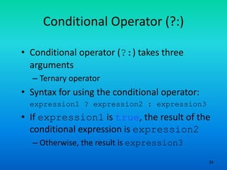 24
Conditional Operator (?:)
• Conditional operator (?:) takes three
arguments
– Ternary operator
• Syntax for using the conditional operator:
expression1 ? expression2 : expression3
• If expression1 is true, the result of the
conditional expression is expression2
– Otherwise, the result is expression3
 