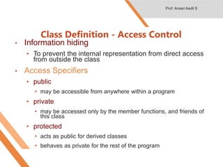 • Information hiding
• To prevent the internal representation from direct access
from outside the class
• Access Specifiers
• public
• may be accessible from anywhere within a program
• private
• may be accessed only by the member functions, and friends of
this class
• protected
• acts as public for derived classes
• behaves as private for the rest of the program
Class Definition - Access Control
Prof. Ansari Aadil S
 