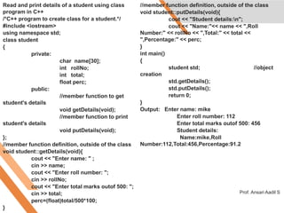 Read and print details of a student using class
program in C++
/*C++ program to create class for a student.*/
#include <iostream>
using namespace std;
class student
{
private:
char name[30];
int rollNo;
int total;
float perc;
public:
//member function to get
student's details
void getDetails(void);
//member function to print
student's details
void putDetails(void);
};
//member function definition, outside of the class
void student::getDetails(void){
cout << "Enter name: " ;
cin >> name;
cout << "Enter roll number: ";
cin >> rollNo;
cout << "Enter total marks outof 500: ";
cin >> total;
perc=(float)total/500*100;
}
//member function definition, outside of the class
void student::putDetails(void){
cout << "Student details:n";
cout << "Name:"<< name << ",Roll
Number:" << rollNo << ",Total:" << total <<
",Percentage:" << perc;
}
int main()
{
student std; //object
creation
std.getDetails();
std.putDetails();
return 0;
}
Output: Enter name: mike
Enter roll number: 112
Enter total marks outof 500: 456
Student details:
Name:mike,Roll
Number:112,Total:456,Percentage:91.2
Prof. Ansari Aadil S
 