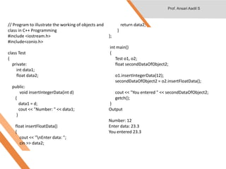 // Program to illustrate the working of objects and
class in C++ Programming
#include <iostream.h>
#include<conio.h>
class Test
{
private:
int data1;
float data2;
public:
void insertIntegerData(int d)
{
data1 = d;
cout << "Number: " << data1;
}
float insertFloatData()
{
cout << "nEnter data: ";
cin >> data2;
return data2;
}
};
int main()
{
Test o1, o2;
float secondDataOfObject2;
o1.insertIntegerData(12);
secondDataOfObject2 = o2.insertFloatData();
cout << "You entered " << secondDataOfObject2;
getch();
}
Output
Number: 12
Enter data: 23.3
You entered 23.3
Prof. Ansari Aadil S
 