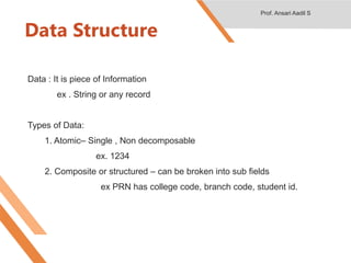 Data Structure
Data : It is piece of Information
ex . String or any record
Types of Data:
1. Atomic– Single , Non decomposable
ex. 1234
2. Composite or structured – can be broken into sub fields
ex PRN has college code, branch code, student id.
Prof. Ansari Aadil S
 