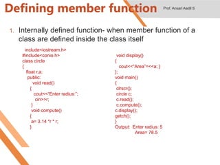 Defining member function
1. Internally defined function- when member function of a
class are defined inside the class itself
#include<iostream.h>
#include<conio.h>
class circle
{
float r,a;
public:
void read()
{
cout<<“Enter radius:”;
cin>>r;
}
void compute()
{
a= 3.14 *r * r;
}
void display()
{
cout<<“Area”=<<a; }
};
void main()
{
clrscr();
circle c;
c.read();
c.compute();
c.display();
getch();
}
Output: Enter radius: 5
Area= 78.5
Prof. Ansari Aadil S
 