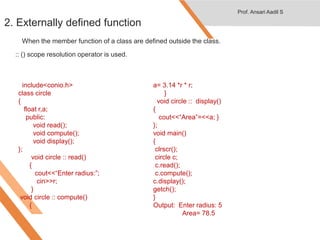 2. Externally defined function
When the member function of a class are defined outside the class.
:: () scope resolution operator is used.
#include<iostream.h>
#include<conio.h>
class circle
{
float r,a;
public:
void read();
void compute();
void display();
};
void circle :: read()
{
cout<<“Enter radius:”;
cin>>r;
}
void circle :: compute()
{
a= 3.14 *r * r;
}
void circle :: display()
{
cout<<“Area”=<<a; }
};
void main()
{
clrscr();
circle c;
c.read();
c.compute();
c.display();
getch();
}
Output: Enter radius: 5
Area= 78.5
Prof. Ansari Aadil S
 