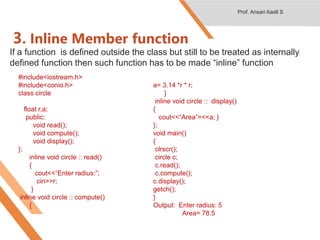 3. Inline Member function
If a function is defined outside the class but still to be treated as internally
defined function then such function has to be made “inline” function
#include<iostream.h>
#include<conio.h>
class circle
{
float r,a;
public:
void read();
void compute();
void display();
};
inline void circle :: read()
{
cout<<“Enter radius:”;
cin>>r;
}
inline void circle :: compute()
{
a= 3.14 *r * r;
}
inline void circle :: display()
{
cout<<“Area”=<<a; }
};
void main()
{
clrscr();
circle c;
c.read();
c.compute();
c.display();
getch();
}
Output: Enter radius: 5
Area= 78.5
Prof. Ansari Aadil S
 