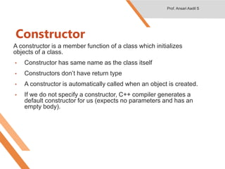 Constructor
A constructor is a member function of a class which initializes
objects of a class.
• Constructor has same name as the class itself
• Constructors don’t have return type
• A constructor is automatically called when an object is created.
• If we do not specify a constructor, C++ compiler generates a
default constructor for us (expects no parameters and has an
empty body).
Prof. Ansari Aadil S
 