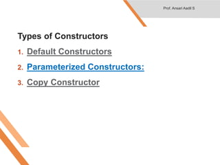 Types of Constructors
1. Default Constructors
2. Parameterized Constructors:
3. Copy Constructor
Prof. Ansari Aadil S
 