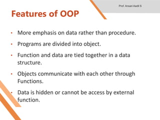 Features of OOP
• More emphasis on data rather than procedure.
• Programs are divided into object.
• Function and data are tied together in a data
structure.
• Objects communicate with each other through
Functions.
• Data is hidden or cannot be access by external
function.
Prof. Ansari Aadil S
 