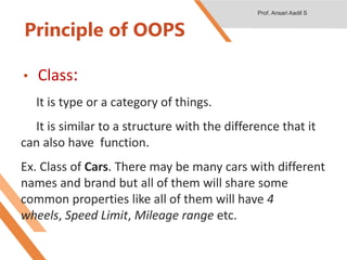 Principle of OOPS
• Class:
It is type or a category of things.
It is similar to a structure with the difference that it
can also have function.
Ex. Class of Cars. There may be many cars with different
names and brand but all of them will share some
common properties like all of them will have 4
wheels, Speed Limit, Mileage range etc.
Prof. Ansari Aadil S
 