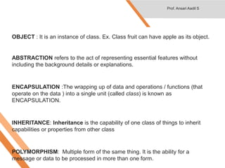 OBJECT : It is an instance of class. Ex. Class fruit can have apple as its object.
ABSTRACTION refers to the act of representing essential features without
including the background details or explanations.
ENCAPSULATION :The wrapping up of data and operations / functions (that
operate on the data ) into a single unit (called class) is known as
ENCAPSULATION.
INHERITANCE: Inheritance is the capability of one class of things to inherit
capabilities or properties from other class
POLYMORPHISM: Multiple form of the same thing. It is the ability for a
message or data to be processed in more than one form.
Prof. Ansari Aadil S
 