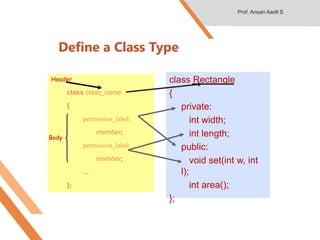 Define a Class Type
class class_name
{
permission_label:
member;
permission_label:
member;
...
};
class Rectangle
{
private:
int width;
int length;
public:
void set(int w, int
l);
int area();
};
Body
Header
Prof. Ansari Aadil S
 