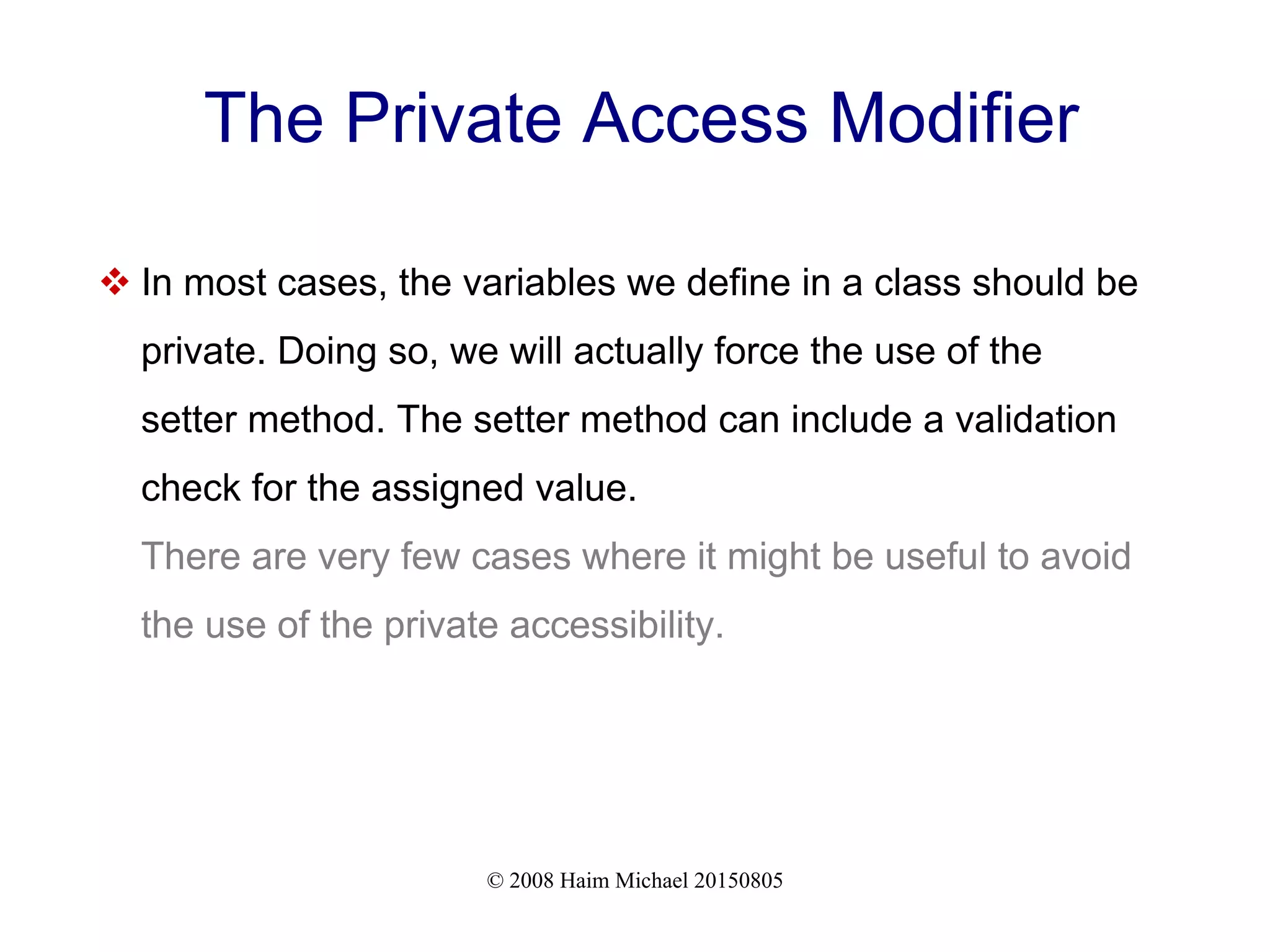 © 2008 Haim Michael 20150805
The Private Access Modifier
 In most cases, the variables we define in a class should be
private. Doing so, we will actually force the use of the
setter method. The setter method can include a validation
check for the assigned value.
There are very few cases where it might be useful to avoid
the use of the private accessibility.
 
