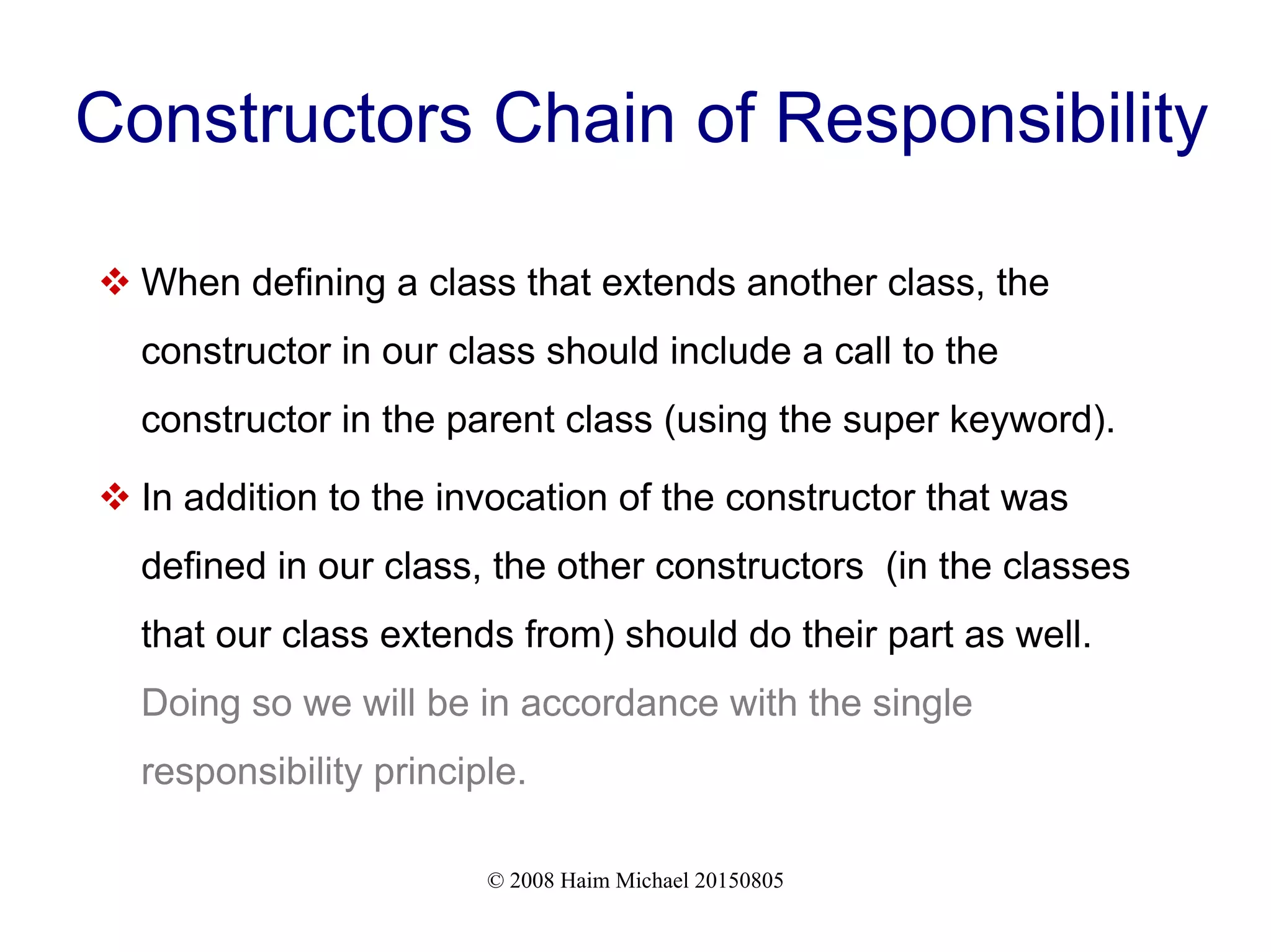 © 2008 Haim Michael 20150805
Constructors Chain of Responsibility
 When defining a class that extends another class, the
constructor in our class should include a call to the
constructor in the parent class (using the super keyword).
 In addition to the invocation of the constructor that was
defined in our class, the other constructors (in the classes
that our class extends from) should do their part as well.
Doing so we will be in accordance with the single
responsibility principle.
 